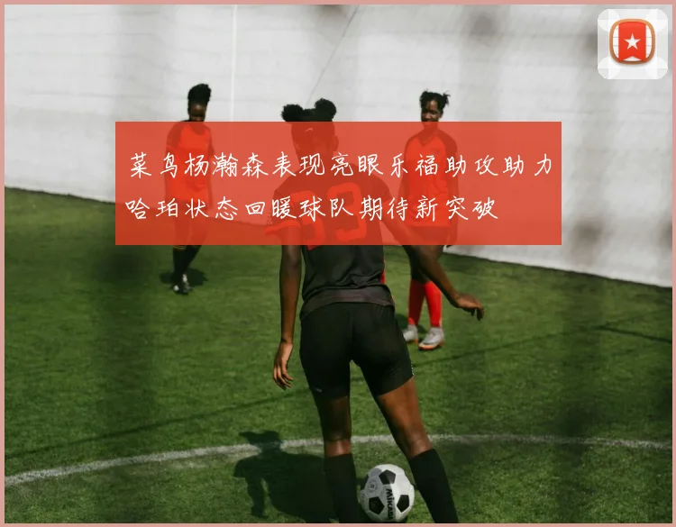 菜鸟杨瀚森表现亮眼乐福助攻助力哈珀状态回暖球队期待新突破