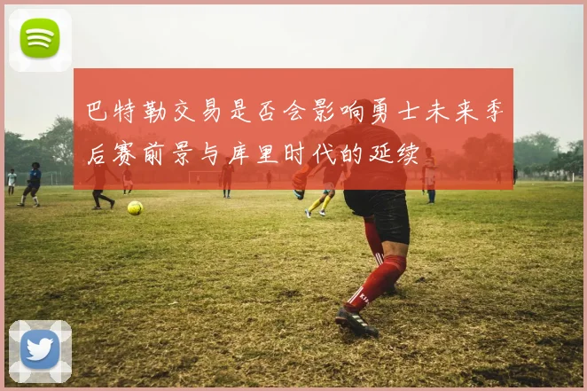巴特勒交易是否会影响勇士未来季后赛前景与库里时代的延续