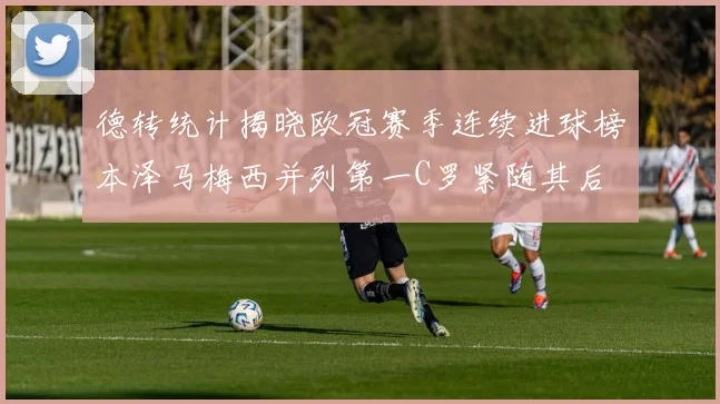 德转统计揭晓欧冠赛季连续进球榜本泽马梅西并列第一C罗紧随其后