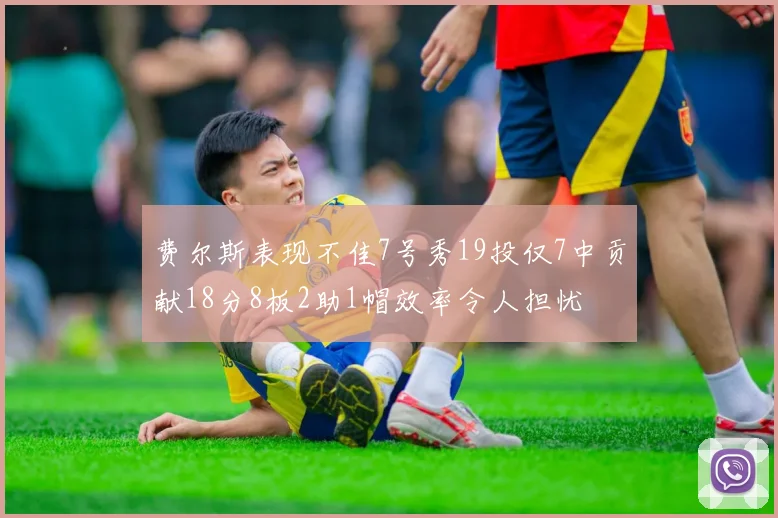 费尔斯表现不佳7号秀19投仅7中贡献18分8板2助1帽效率令人担忧