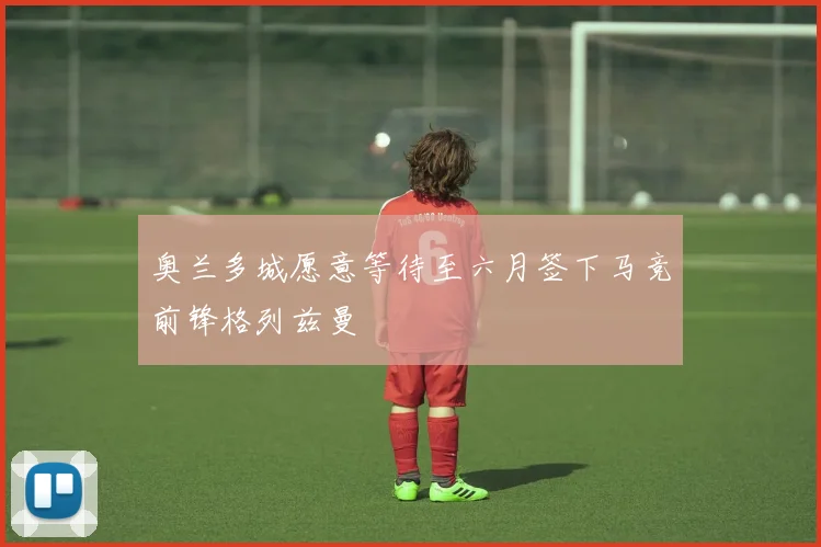 奥兰多城愿意等待至六月签下马竞前锋格列兹曼