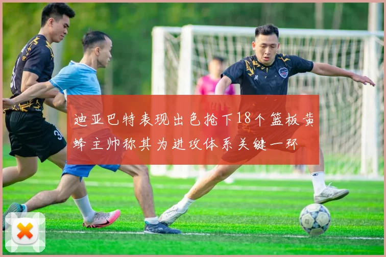 迪亚巴特表现出色抢下18个篮板黄蜂主帅称其为进攻体系关键一环