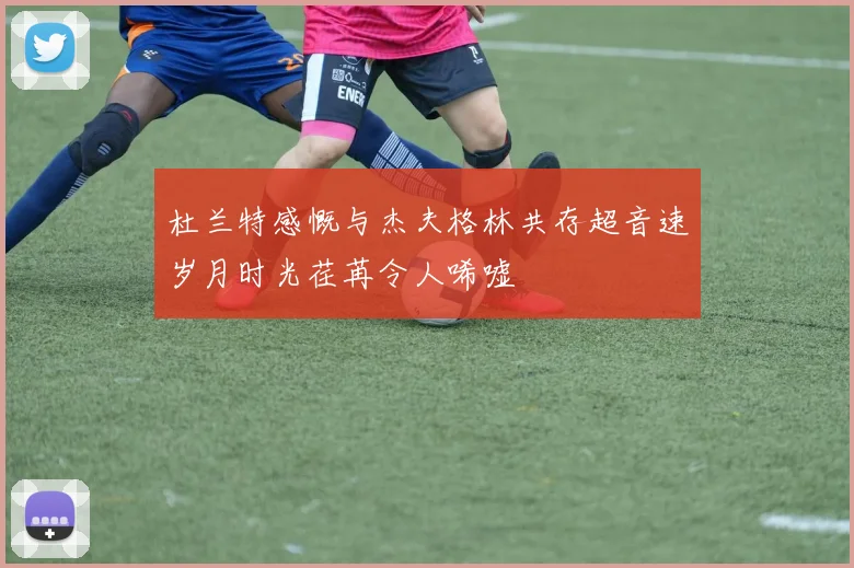 杜兰特感慨与杰夫格林共存超音速岁月时光荏苒令人唏嘘