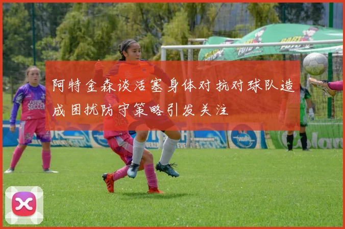 阿特金森谈活塞身体对抗对球队造成困扰防守策略引发关注