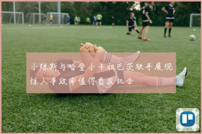 小琼斯与哈登小卡祖巴茨联手展现惊人净效率值得首发机会
