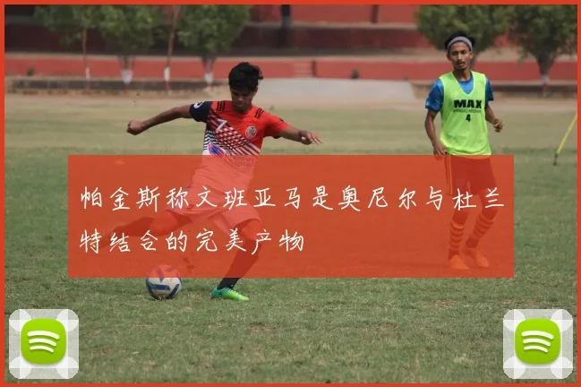 帕金斯称文班亚马是奥尼尔与杜兰特结合的完美产物